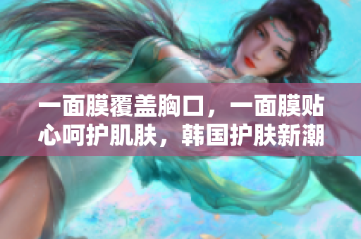 一面膜覆盖胸口，一面膜贴心呵护肌肤，韩国护肤新潮流解析