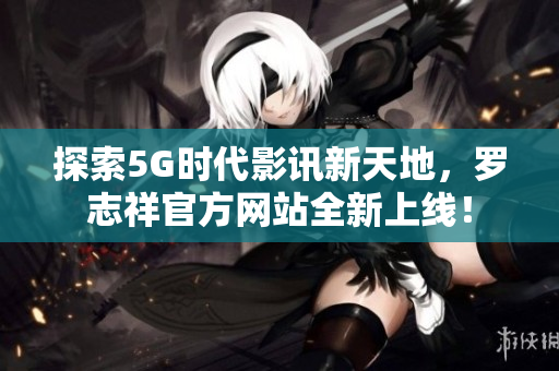 探索5G时代影讯新天地，罗志祥官方网站全新上线！