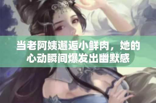 当老阿姨邂逅小鲜肉，她的心动瞬间爆发出幽默感