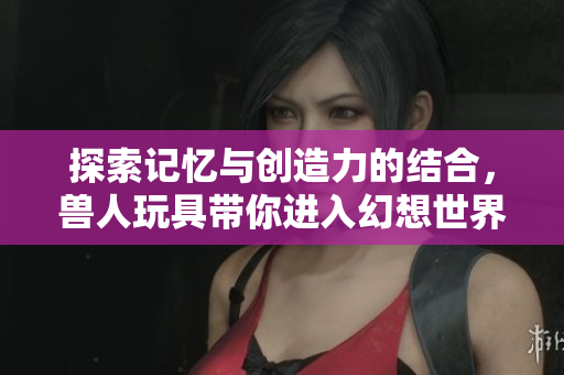 探索记忆与创造力的结合，兽人玩具带你进入幻想世界