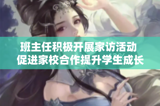 班主任积极开展家访活动 促进家校合作提升学生成长