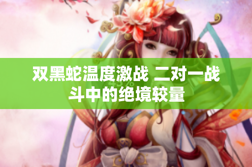 双黑蛇温度激战 二对一战斗中的绝境较量