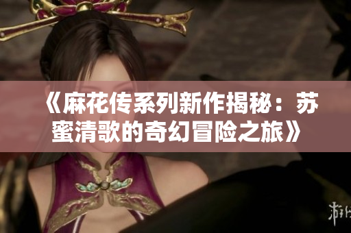 《麻花传系列新作揭秘：苏蜜清歌的奇幻冒险之旅》
