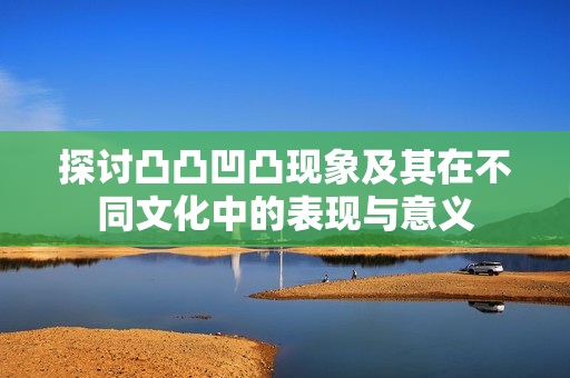探讨凸凸凹凸现象及其在不同文化中的表现与意义