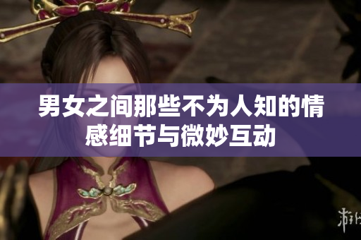 男女之间那些不为人知的情感细节与微妙互动