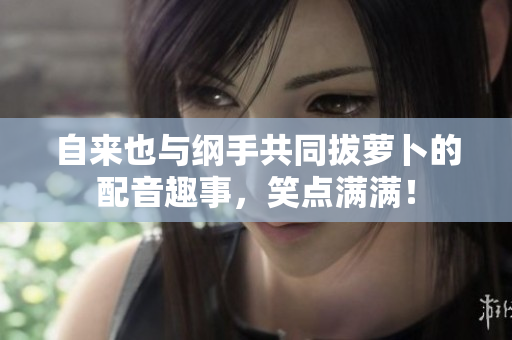 自来也与纲手共同拔萝卜的配音趣事，笑点满满！