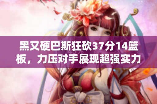 黑又硬巴斯狂砍37分14篮板，力压对手展现超强实力