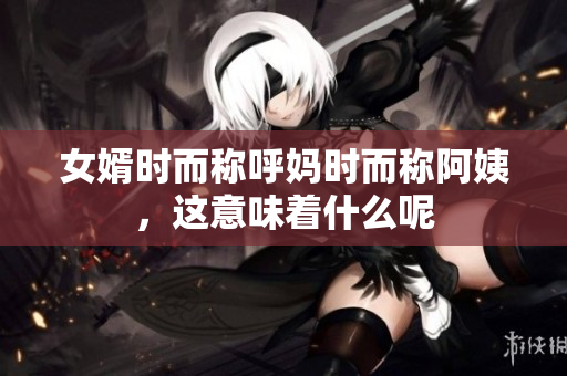 女婿时而称呼妈时而称阿姨，这意味着什么呢
