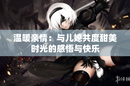 温暖亲情：与儿媳共度甜美时光的感悟与快乐