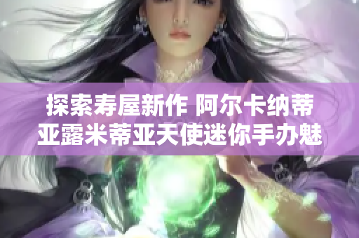探索寿屋新作 阿尔卡纳蒂亚露米蒂亚天使迷你手办魅力
