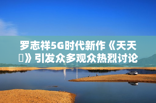 罗志祥5G时代新作《天天奭》引发众多观众热烈讨论与观后感