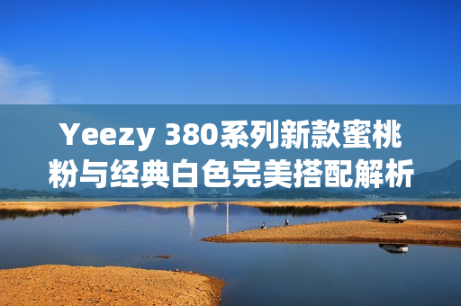 Yeezy 380系列新款蜜桃粉与经典白色完美搭配解析