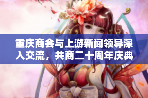 重庆商会与上游新闻领导深入交流，共商二十周年庆典盛事