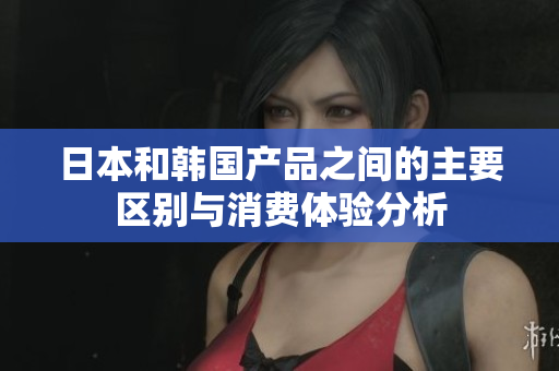 日本和韩国产品之间的主要区别与消费体验分析