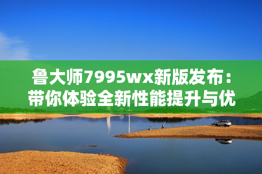 鲁大师7995wx新版发布：带你体验全新性能提升与优化功能