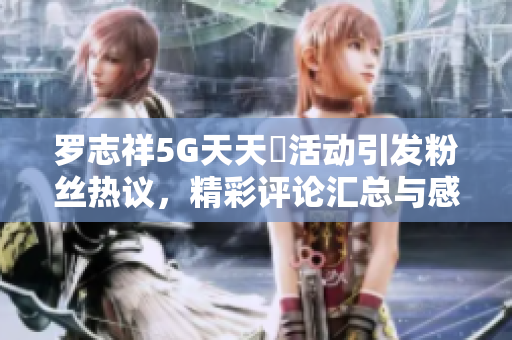 罗志祥5G天天奭活动引发粉丝热议，精彩评论汇总与感悟分享