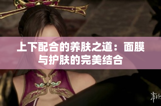 上下配合的养肤之道：面膜与护肤的完美结合