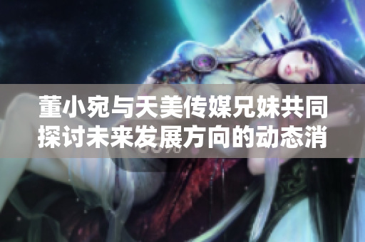 董小宛与天美传媒兄妹共同探讨未来发展方向的动态消息