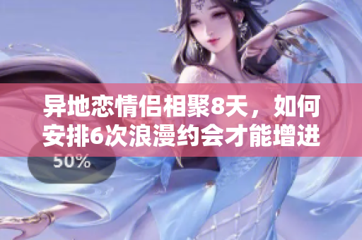 异地恋情侣相聚8天，如何安排6次浪漫约会才能增进感情