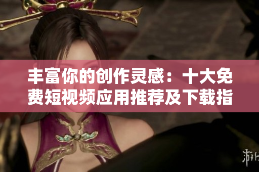 丰富你的创作灵感：十大免费短视频应用推荐及下载指南