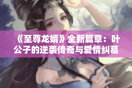 《至尊龙婿》全新篇章：叶公子的逆袭传奇与爱情纠葛