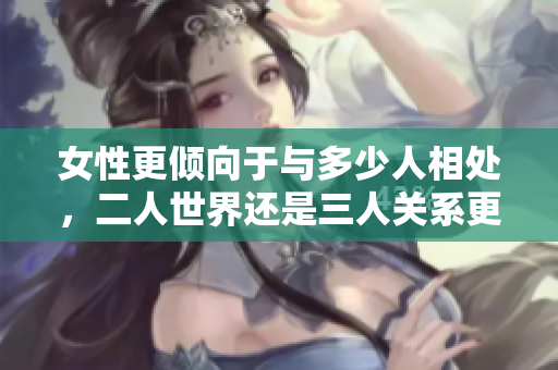 女性更倾向于与多少人相处，二人世界还是三人关系更受欢迎