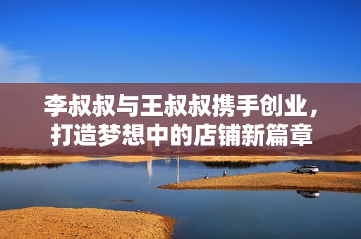 李叔叔与王叔叔携手创业，打造梦想中的店铺新篇章