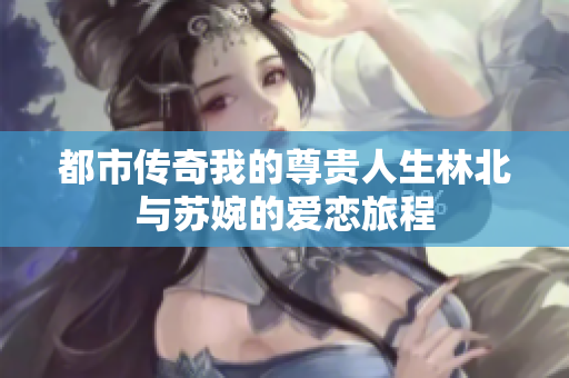 都市传奇我的尊贵人生林北与苏婉的爱恋旅程