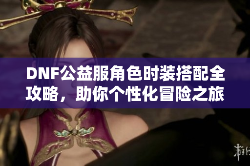 DNF公益服角色时装搭配全攻略，助你个性化冒险之旅！
