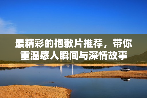 最精彩的抱歉片推荐，带你重温感人瞬间与深情故事