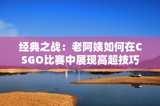 经典之战：老阿姨如何在CSGO比赛中展现高超技巧