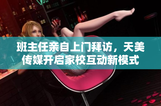 班主任亲自上门拜访，天美传媒开启家校互动新模式
