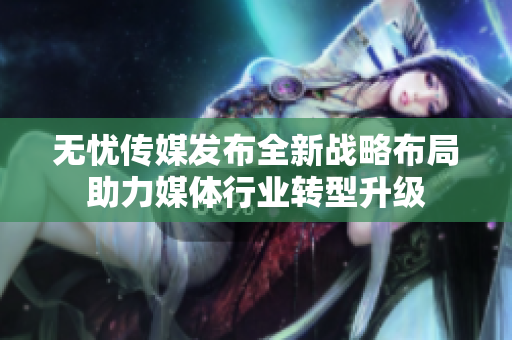 无忧传媒发布全新战略布局助力媒体行业转型升级