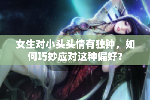 女生对小头头情有独钟，如何巧妙应对这种偏好？