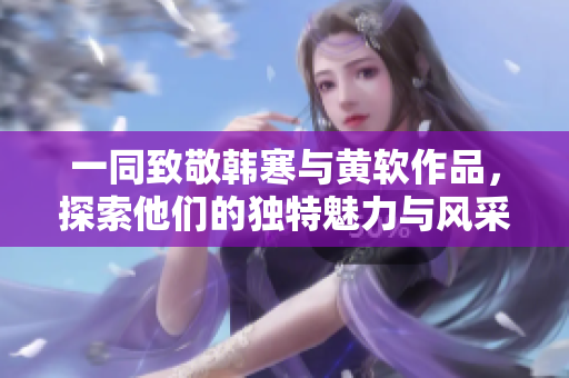 一同致敬韩寒与黄软作品，探索他们的独特魅力与风采