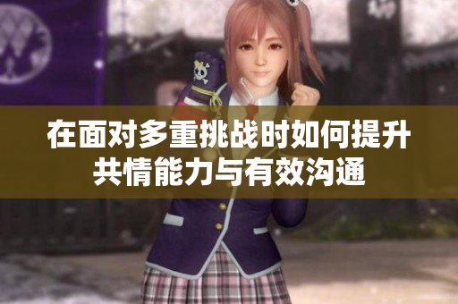 在面对多重挑战时如何提升共情能力与有效沟通