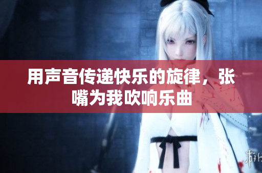 用声音传递快乐的旋律，张嘴为我吹响乐曲