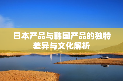 日本产品与韩国产品的独特差异与文化解析