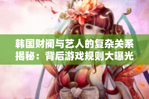 韩国财阀与艺人的复杂关系揭秘：背后游戏规则大曝光