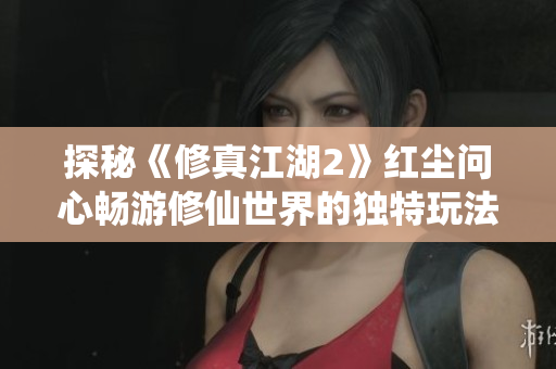 探秘《修真江湖2》红尘问心畅游修仙世界的独特玩法与体验