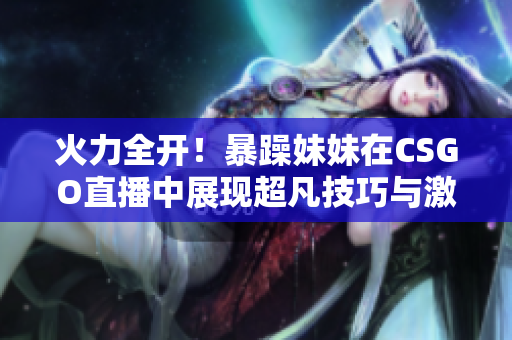 火力全开！暴躁妹妹在CSGO直播中展现超凡技巧与激情