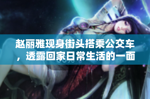 赵丽雅现身街头搭乘公交车，透露回家日常生活的一面
