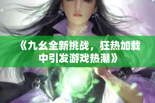 《九幺全新挑战，狂热加载中引发游戏热潮》