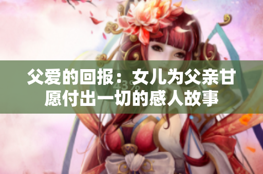 父爱的回报：女儿为父亲甘愿付出一切的感人故事
