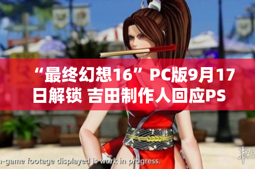 “最终幻想16”PC版9月17日解锁 吉田制作人回应PS5独占争议