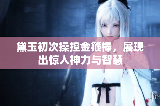 黛玉初次操控金箍棒，展现出惊人神力与智慧