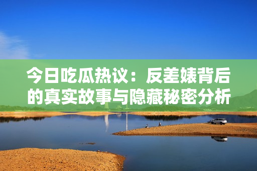 今日吃瓜热议：反差婊背后的真实故事与隐藏秘密分析
