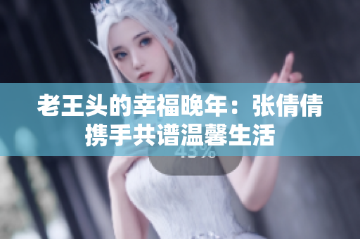 老王头的幸福晚年：张倩倩携手共谱温馨生活