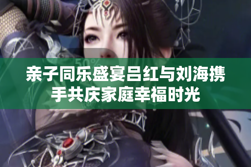 亲子同乐盛宴吕红与刘海携手共庆家庭幸福时光