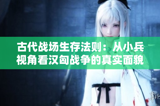 古代战场生存法则：从小兵视角看汉匈战争的真实面貌